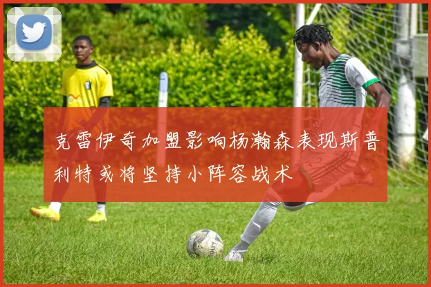 克雷伊奇加盟影响杨瀚森表现斯普利特或将坚持小阵容战术