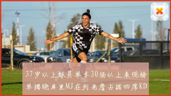 37岁以上球员单季30场以上表现榜单揭晓库里MJ在列老詹占据四席KD今年能否登顶