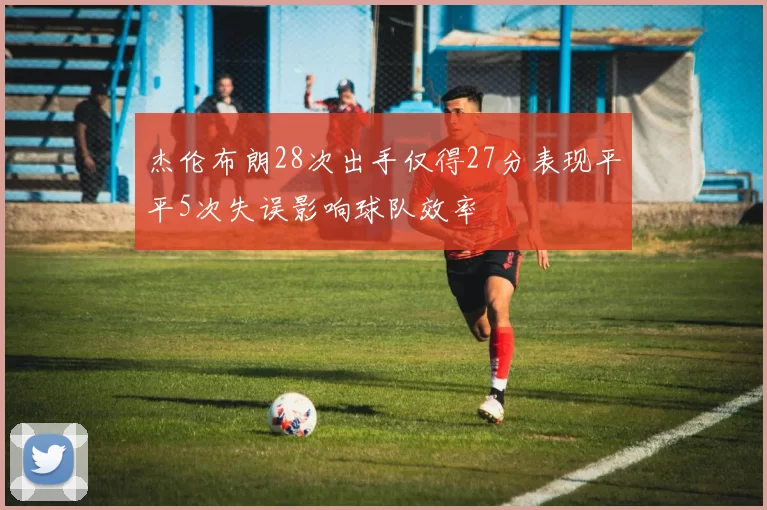 杰伦布朗28次出手仅得27分表现平平5次失误影响球队效率