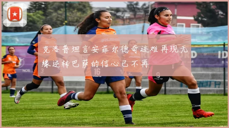 克洛普坦言安菲尔德奇迹难再现无缘逆转巴萨的信心已不再