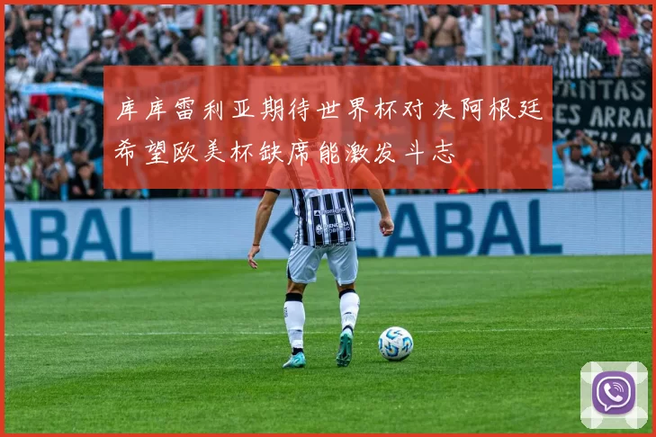 库库雷利亚期待世界杯对决阿根廷希望欧美杯缺席能激发斗志