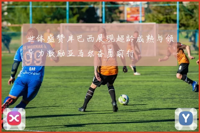 世体盛赞库巴西展现超龄成熟与领导力激励亚马尔奋勇前行