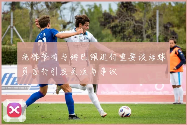 老佛爷将与姆巴佩进行重要谈话球员言行引发关注与争议