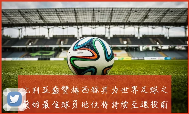 比利亚盛赞梅西称其为世界足球之巅的最佳球员地位将持续至退役前