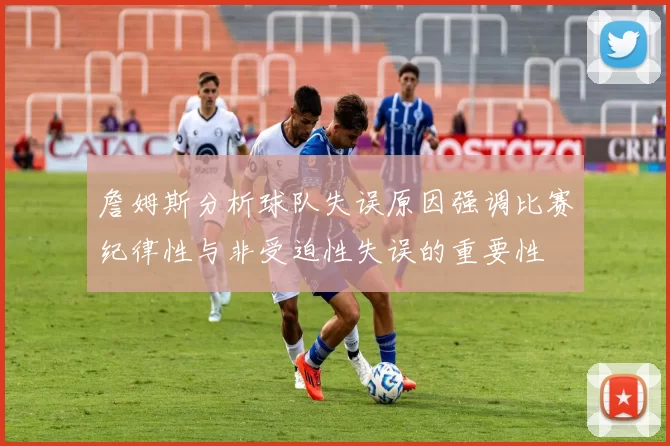 詹姆斯分析球队失误原因强调比赛纪律性与非受迫性失误的重要性