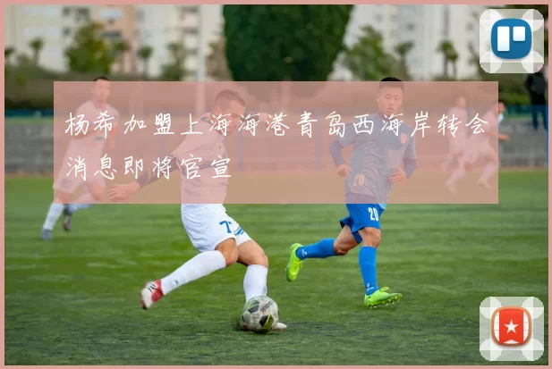 杨希加盟上海海港青岛西海岸转会消息即将官宣