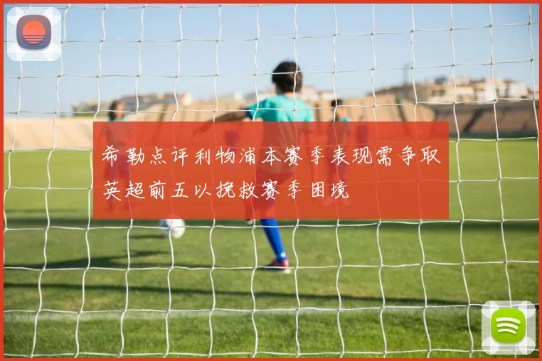 希勒点评利物浦本赛季表现需争取英超前五以挽救赛季困境
