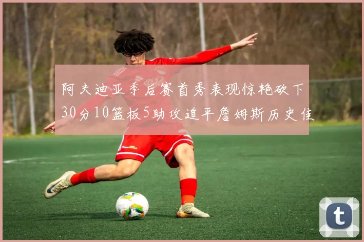 阿夫迪亚季后赛首秀表现惊艳砍下30分10篮板5助攻追平詹姆斯历史佳绩