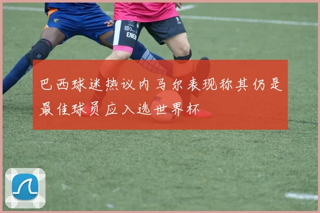 巴西球迷热议内马尔表现称其仍是最佳球员应入选世界杯