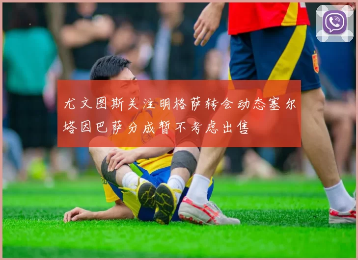 尤文图斯关注明格萨转会动态塞尔塔因巴萨分成暂不考虑出售
