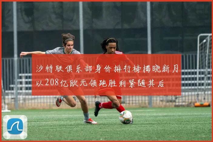 沙特联俱乐部身价排行榜揭晓新月以208亿欧元领跑胜利紧随其后