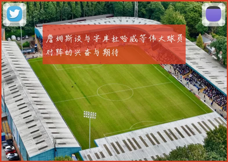 詹姆斯谈与字库杜哈威等伟大球员对阵的兴奋与期待