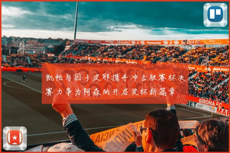 凯帕与因卡皮耶携手冲击联赛杯决赛力争为阿森纳开启奖杯新篇章