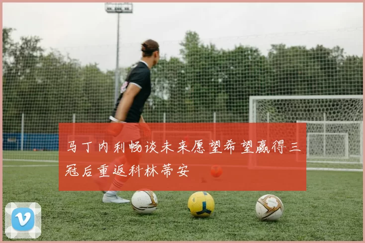 马丁内利畅谈未来愿望希望赢得三冠后重返科林蒂安