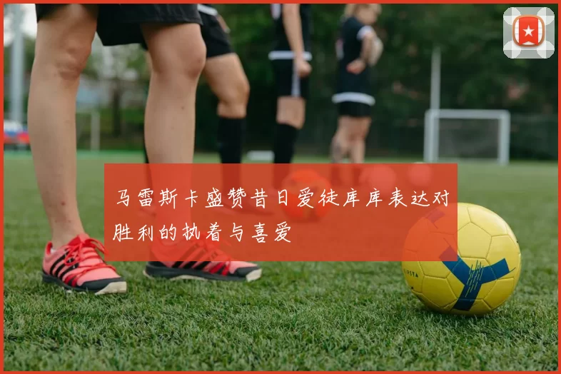 马雷斯卡盛赞昔日爱徒库库表达对胜利的执着与喜爱