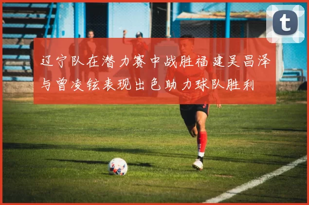 辽宁队在潜力赛中战胜福建吴昌泽与曾凌铉表现出色助力球队胜利