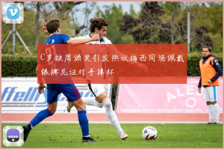 C罗缺席颁奖引发热议梅西同场佩戴银牌见证对手捧杯